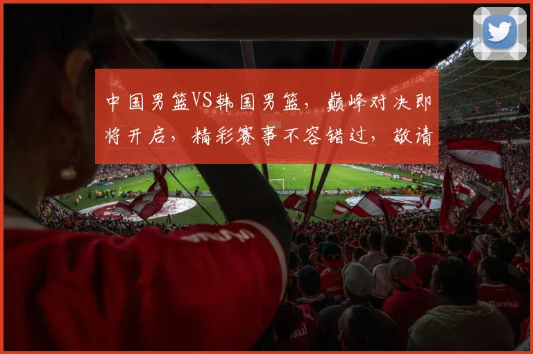中国男篮VS韩国男篮，巅峰对决即将开启，精彩赛事不容错过，敬请关注