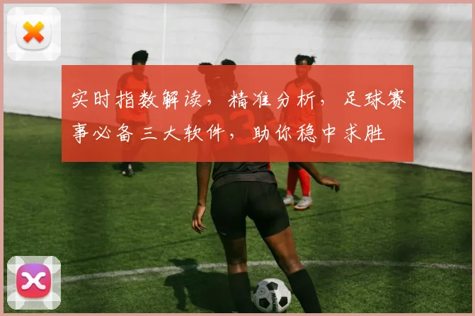 实时指数解读，精准分析，足球赛事必备三大软件，助你稳中求胜