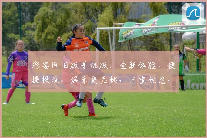 彩客网旧版手机版，全新体验，便捷投注，娱乐更无忧，三重优惠，尽在掌握，速来体验