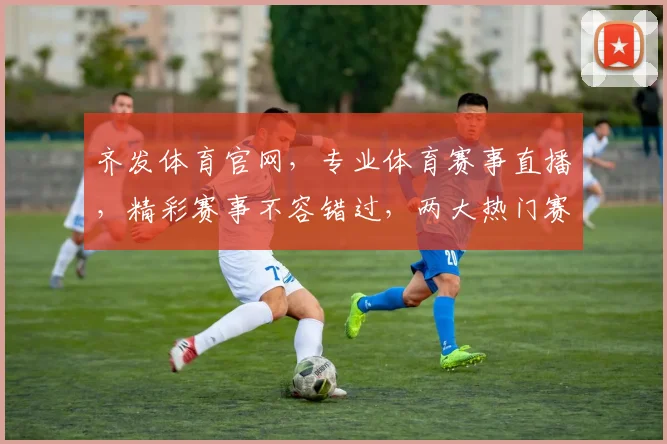齐发体育官网，专业体育赛事直播，精彩赛事不容错过，两大热门赛事，尽在齐发
