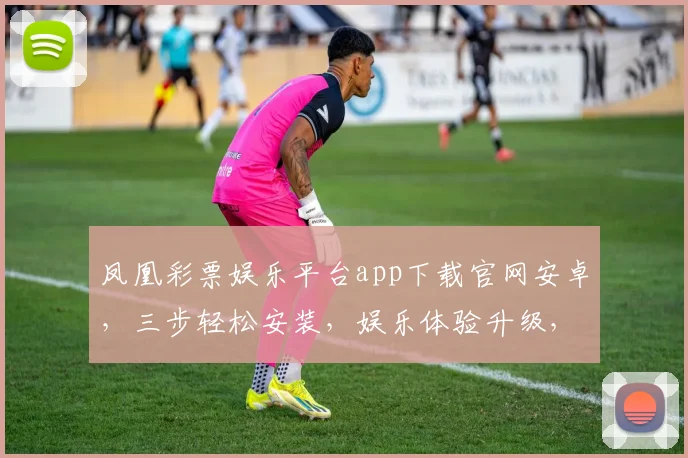 凤凰彩票娱乐平台app下载官网安卓，三步轻松安装，娱乐体验升级，安全可靠，让您畅享乐趣